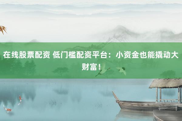 在线股票配资 低门槛配资平台：小资金也能撬动大财富！
