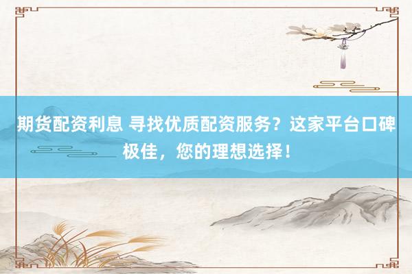 期货配资利息 寻找优质配资服务？这家平台口碑极佳，您的理想选择！