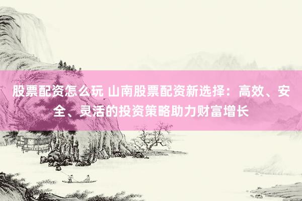 股票配资怎么玩 山南股票配资新选择：高效、安全、灵活的投资策略助力财富增长