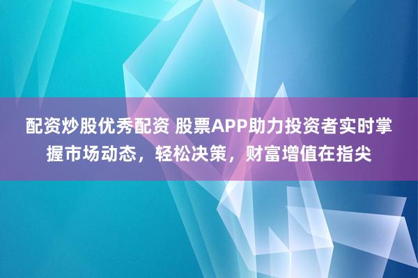 配资炒股优秀配资 股票APP助力投资者实时掌握市场动态，轻松决策，财富增值在指尖