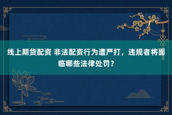 线上期货配资 非法配资行为遭严打，违规者将面临哪些法律处罚？