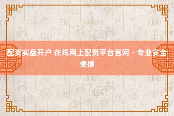 配资实盘开户 在线网上配资平台官网 - 专业安全便捷