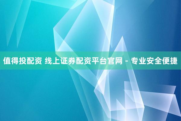 值得投配资 线上证券配资平台官网 - 专业安全便捷