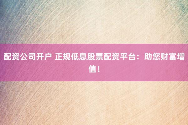 配资公司开户 正规低息股票配资平台：助您财富增值！