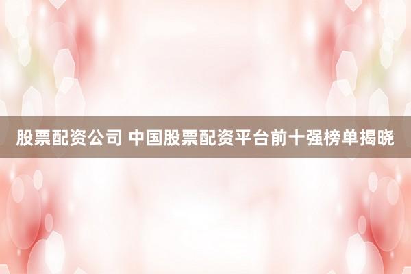 股票配资公司 中国股票配资平台前十强榜单揭晓