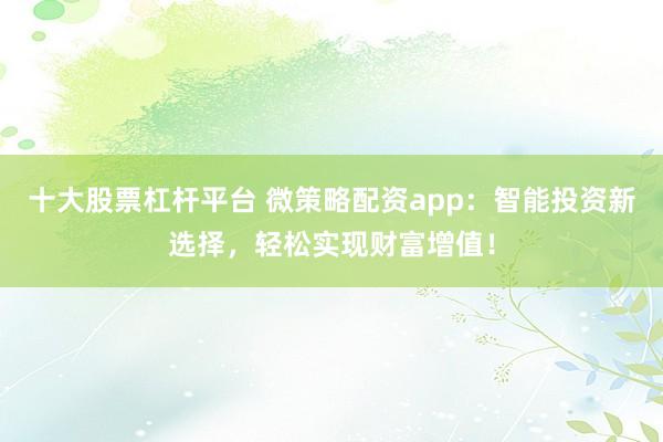 十大股票杠杆平台 微策略配资app：智能投资新选择，轻松实现财富增值！