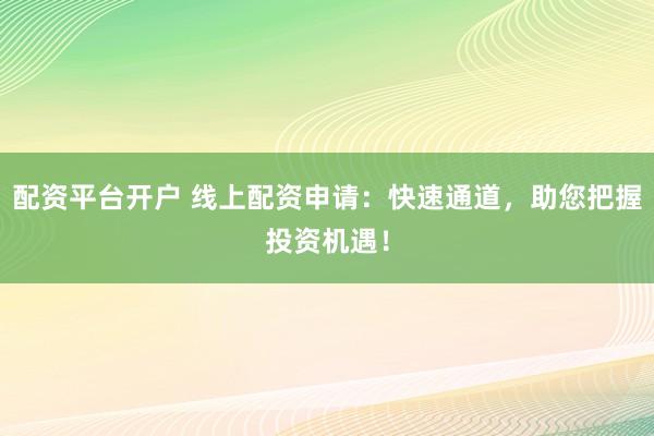 配资平台开户 线上配资申请：快速通道，助您把握投资机遇！