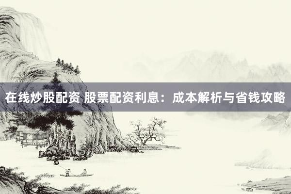 在线炒股配资 股票配资利息：成本解析与省钱攻略