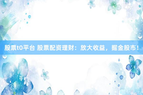 股票t0平台 股票配资理财：放大收益，掘金股市！