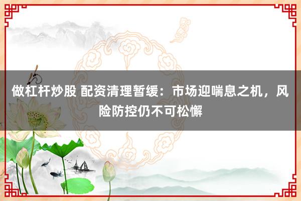 做杠杆炒股 配资清理暂缓：市场迎喘息之机，风险防控仍不可松懈