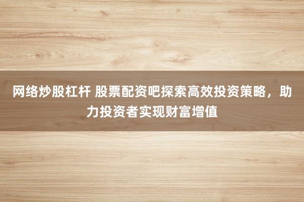 网络炒股杠杆 股票配资吧探索高效投资策略，助力投资者实现财富增值
