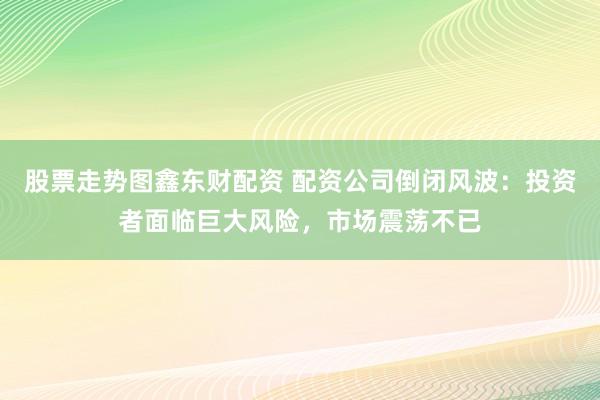 股票走势图鑫东财配资 配资公司倒闭风波：投资者面临巨大风险，市场震荡不已