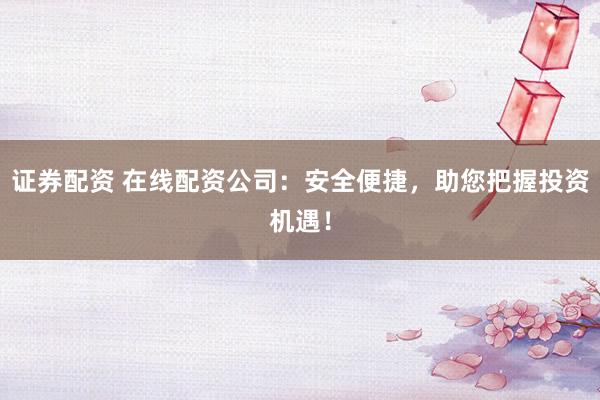 证券配资 在线配资公司：安全便捷，助您把握投资机遇！
