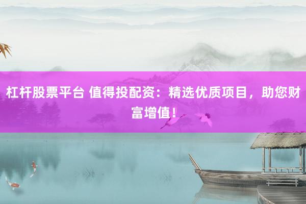 杠杆股票平台 值得投配资：精选优质项目，助您财富增值！
