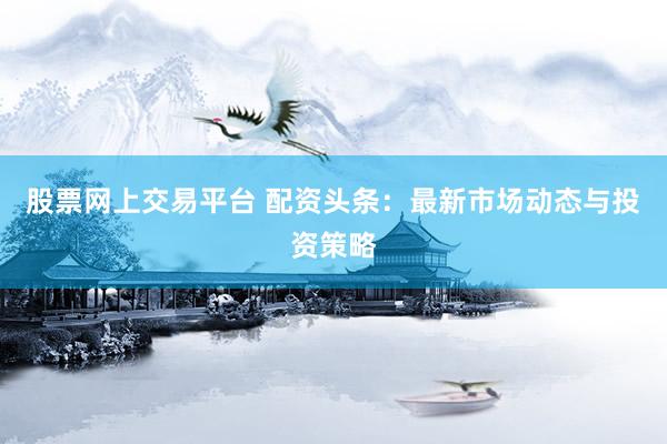 股票网上交易平台 配资头条：最新市场动态与投资策略