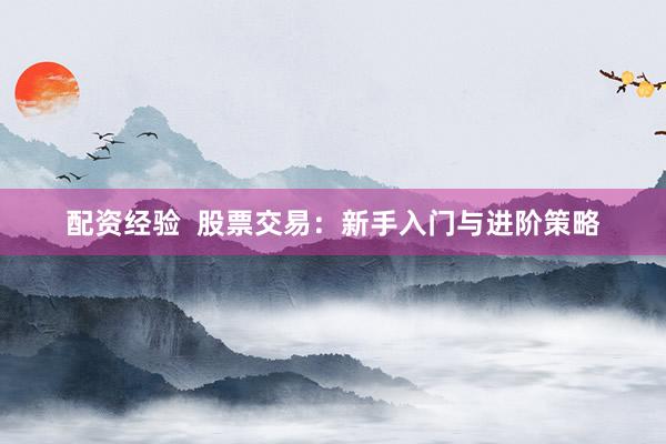 配资经验  股票交易：新手入门与进阶策略