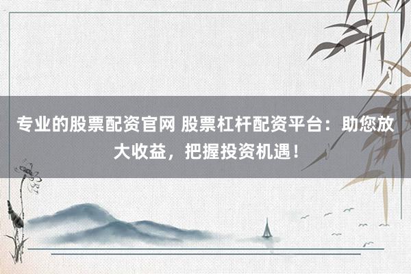 专业的股票配资官网 股票杠杆配资平台：助您放大收益，把握投资机遇！