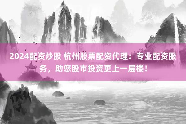 2024配资炒股 杭州股票配资代理：专业配资服务，助您股市投资更上一层楼！