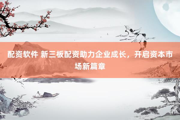 配资软件 新三板配资助力企业成长，开启资本市场新篇章