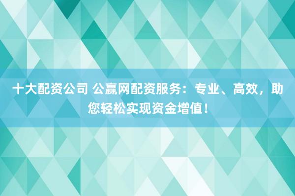 十大配资公司 公赢网配资服务：专业、高效，助您轻松实现资金增值！
