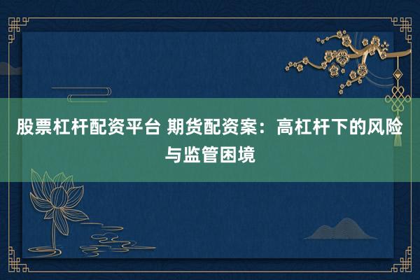 股票杠杆配资平台 期货配资案：高杠杆下的风险与监管困境