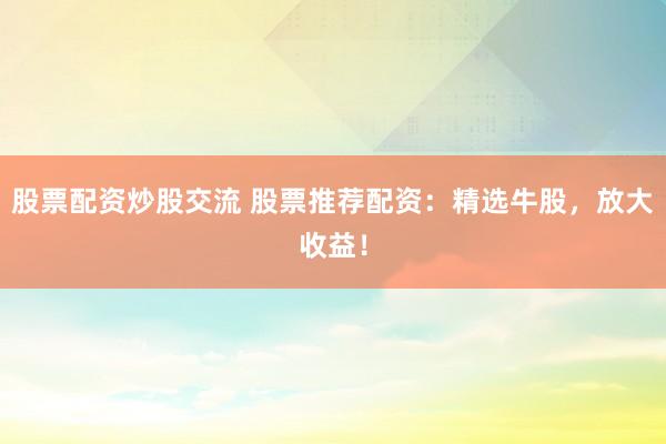股票配资炒股交流 股票推荐配资：精选牛股，放大收益！
