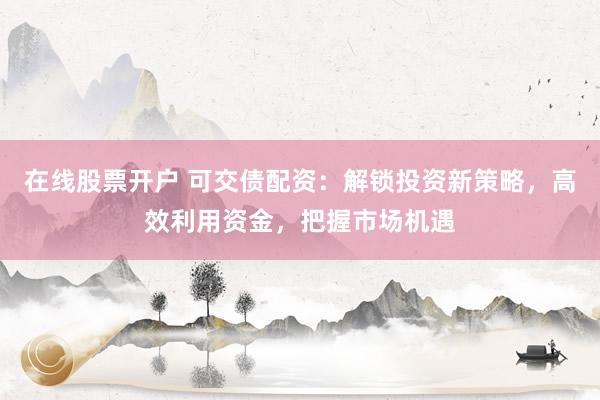 在线股票开户 可交债配资：解锁投资新策略，高效利用资金，把握市场机遇