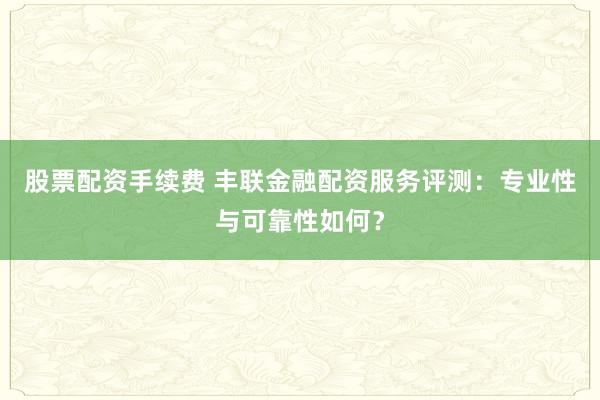股票配资手续费 丰联金融配资服务评测：专业性与可靠性如何？