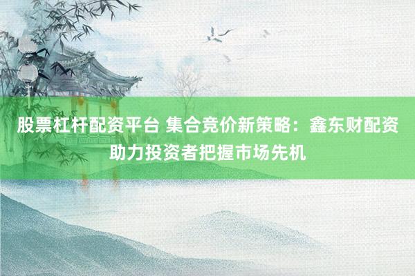股票杠杆配资平台 集合竞价新策略：鑫东财配资助力投资者把握市场先机
