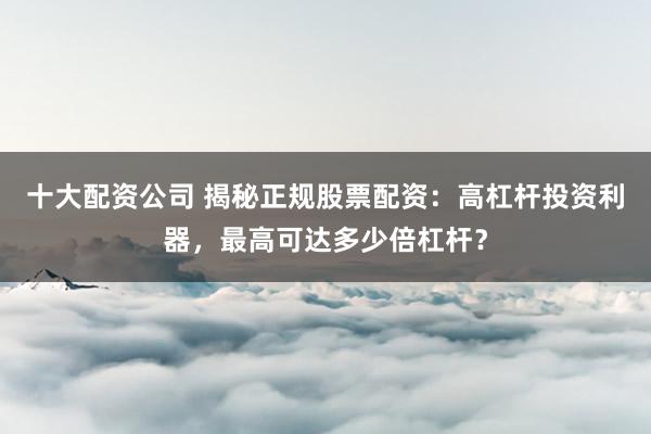 十大配资公司 揭秘正规股票配资：高杠杆投资利器，最高可达多少倍杠杆？