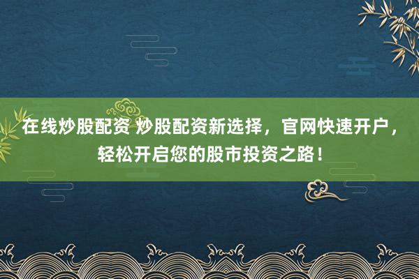 在线炒股配资 炒股配资新选择，官网快速开户，轻松开启您的股市投资之路！