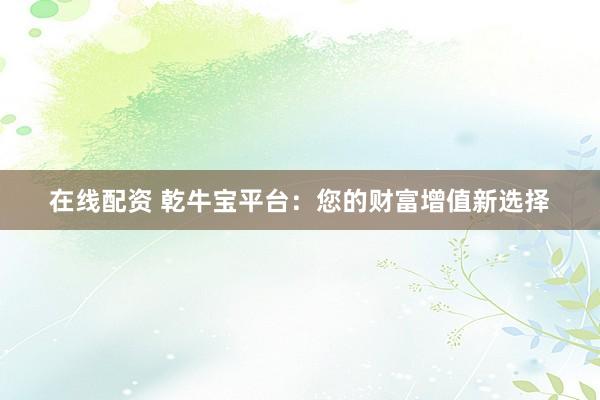 在线配资 乾牛宝平台：您的财富增值新选择
