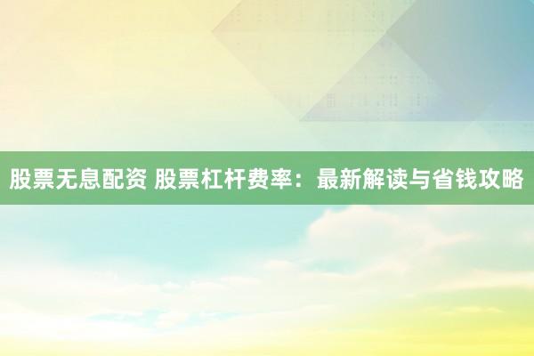 股票无息配资 股票杠杆费率：最新解读与省钱攻略
