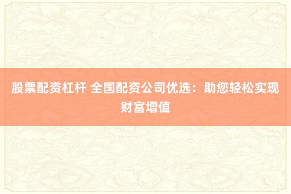 股票配资杠杆 全国配资公司优选：助您轻松实现财富增值