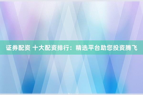 证券配资 十大配资排行：精选平台助您投资腾飞
