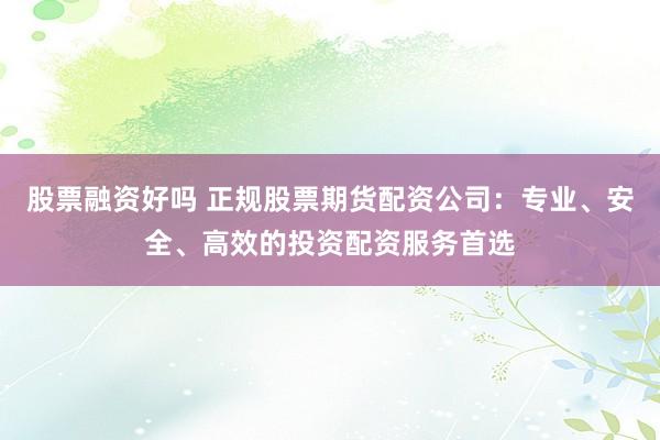 股票融资好吗 正规股票期货配资公司：专业、安全、高效的投资配资服务首选