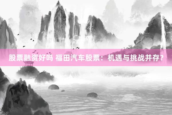 股票融资好吗 福田汽车股票：机遇与挑战并存？