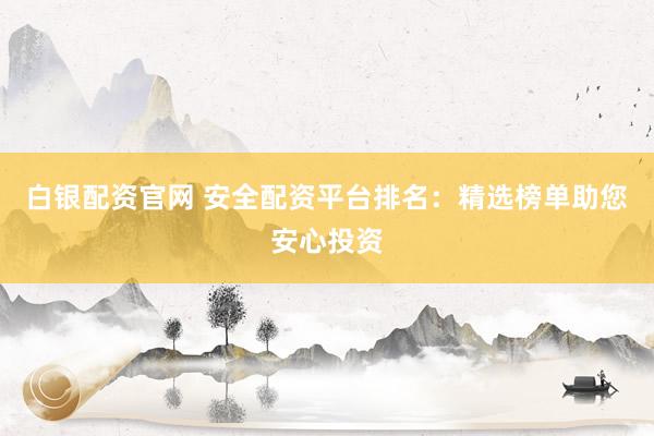 白银配资官网 安全配资平台排名：精选榜单助您安心投资