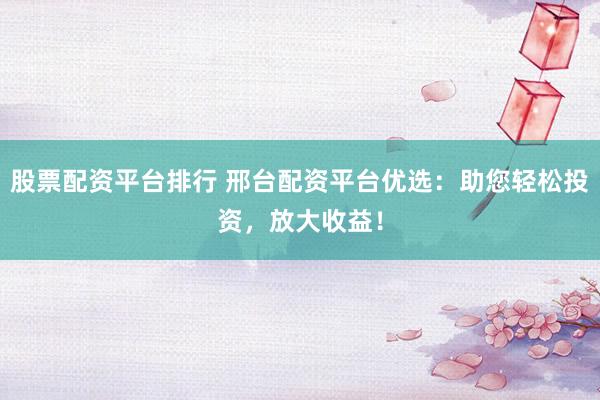 股票配资平台排行 邢台配资平台优选：助您轻松投资，放大收益！