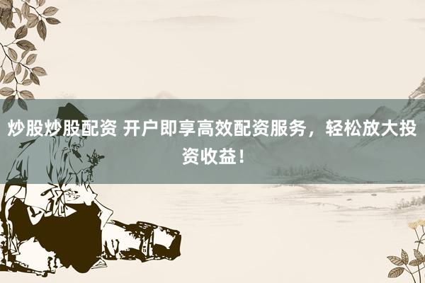 炒股炒股配资 开户即享高效配资服务，轻松放大投资收益！