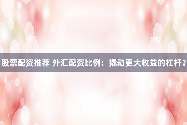 股票配资推荐 外汇配资比例：撬动更大收益的杠杆？