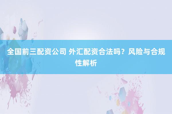 全国前三配资公司 外汇配资合法吗？风险与合规性解析