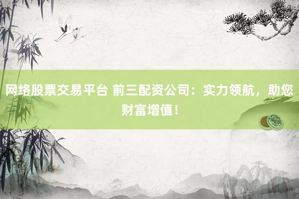 网络股票交易平台 前三配资公司：实力领航，助您财富增值！