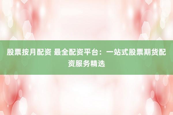 股票按月配资 最全配资平台：一站式股票期货配资服务精选