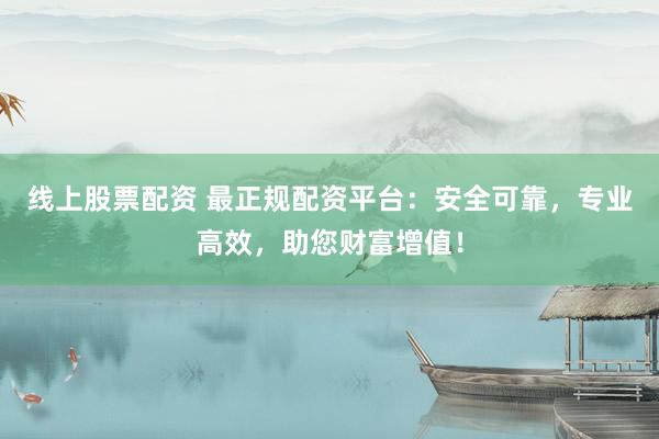 线上股票配资 最正规配资平台：安全可靠，专业高效，助您财富增值！