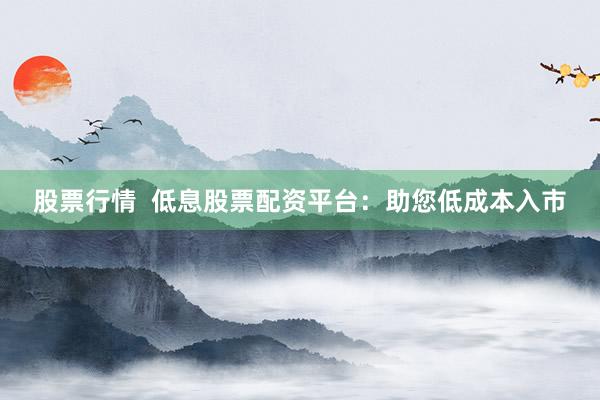 股票行情  低息股票配资平台：助您低成本入市