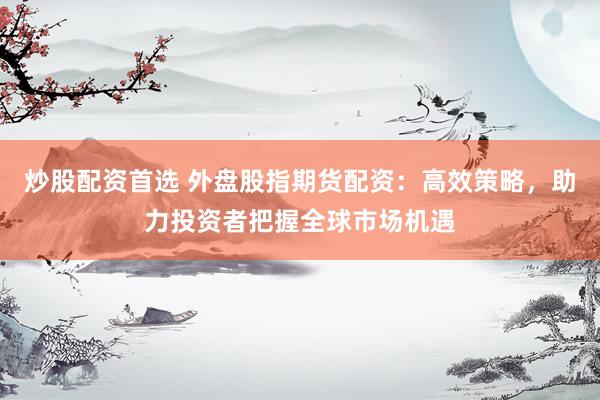 炒股配资首选 外盘股指期货配资：高效策略，助力投资者把握全球市场机遇