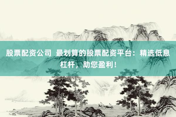 股票配资公司  最划算的股票配资平台：精选低息杠杆，助您盈利！