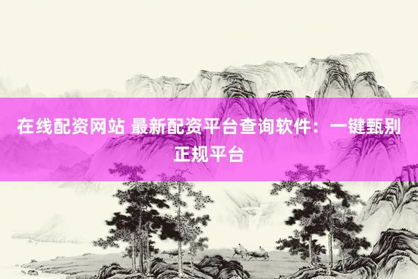 在线配资网站 最新配资平台查询软件：一键甄别正规平台