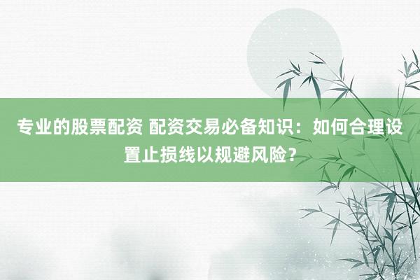 专业的股票配资 配资交易必备知识：如何合理设置止损线以规避风险？